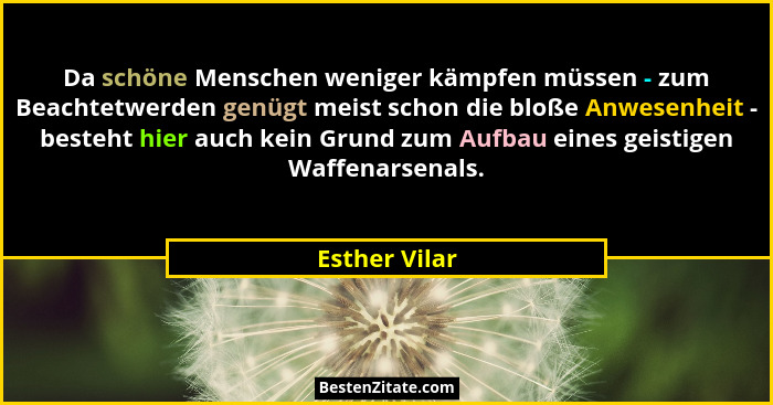 Da schöne Menschen weniger kämpfen müssen - zum Beachtetwerden genügt meist schon die bloße Anwesenheit - besteht hier auch kein Grund... - Esther Vilar