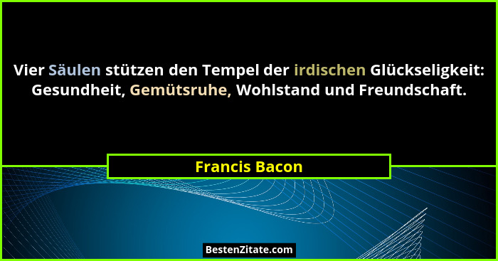 Vier Säulen stützen den Tempel der irdischen Glückseligkeit: Gesundheit, Gemütsruhe, Wohlstand und Freundschaft.... - Francis Bacon