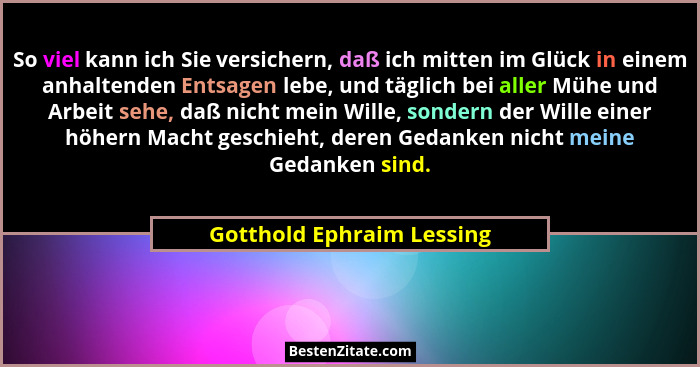 So viel kann ich Sie versichern, daß ich mitten im Glück in einem anhaltenden Entsagen lebe, und täglich bei aller Mühe und... - Gotthold Ephraim Lessing