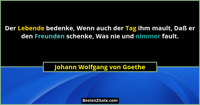 Der Lebende bedenke, Wenn auch der Tag ihm mault, Daß er den Freunden schenke, Was nie und nimmer fault.... - Johann Wolfgang von Goethe