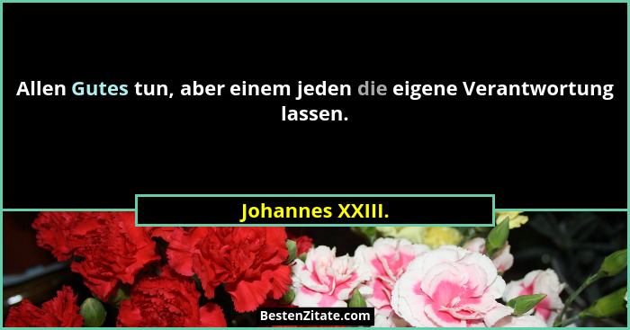 Allen Gutes tun, aber einem jeden die eigene Verantwortung lassen.... - Johannes XXIII.
