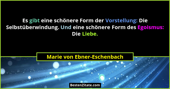 Es gibt eine schönere Form der Vorstellung: Die Selbstüberwindung. Und eine schönere Form des Egoismus: Die Liebe.... - Marie von Ebner-Eschenbach