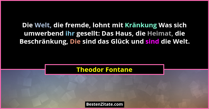 Die Welt, die fremde, lohnt mit Kränkung Was sich umwerbend ihr gesellt: Das Haus, die Heimat, die Beschränkung, Die sind das Glück... - Theodor Fontane