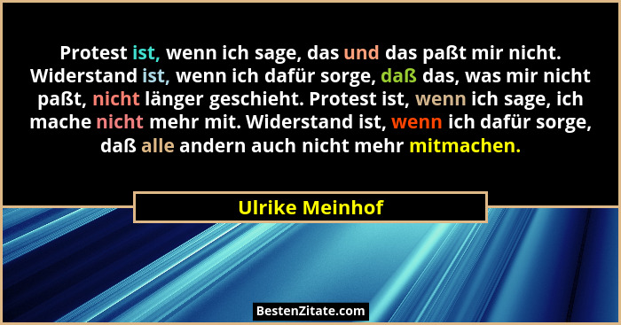 Protest ist, wenn ich sage, das und das paßt mir nicht. Widerstand ist, wenn ich dafür sorge, daß das, was mir nicht paßt, nicht läng... - Ulrike Meinhof