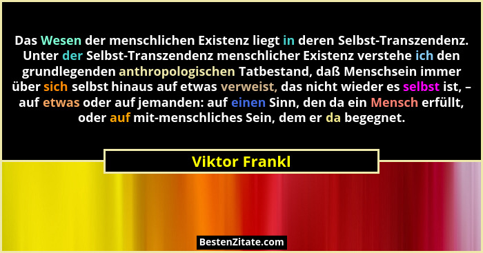 Das Wesen der menschlichen Existenz liegt in deren Selbst-Transzendenz. Unter der Selbst-Transzendenz menschlicher Existenz verstehe i... - Viktor Frankl