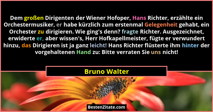 Dem großen Dirigenten der Wiener Hofoper, Hans Richter, erzählte ein Orchestermusiker, er habe kürzlich zum erstenmal Gelegenheit gehab... - Bruno Walter