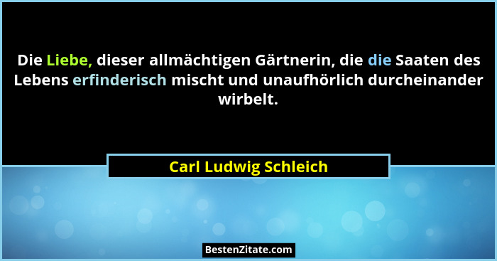 Die Liebe, dieser allmächtigen Gärtnerin, die die Saaten des Lebens erfinderisch mischt und unaufhörlich durcheinander wirbelt.... - Carl Ludwig Schleich
