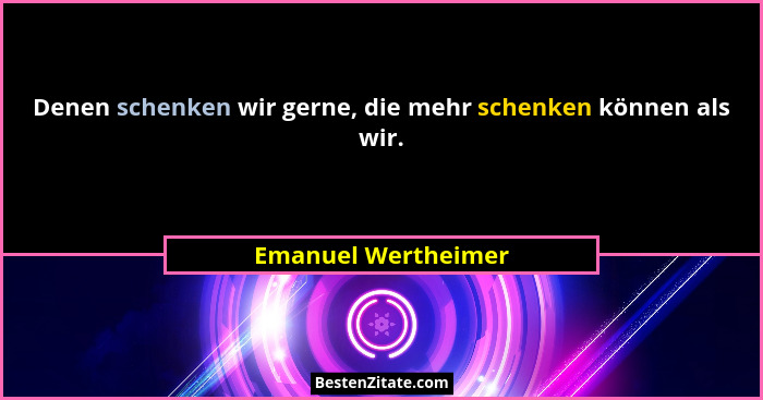 Denen schenken wir gerne, die mehr schenken können als wir.... - Emanuel Wertheimer