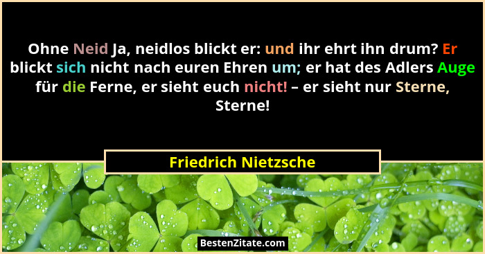 Ohne Neid Ja, neidlos blickt er: und ihr ehrt ihn drum? Er blickt sich nicht nach euren Ehren um; er hat des Adlers Auge für die... - Friedrich Nietzsche