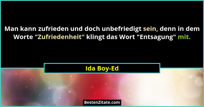 Man kann zufrieden und doch unbefriedigt sein, denn in dem Worte "Zufriedenheit" klingt das Wort "Entsagung" mit.... - Ida Boy-Ed