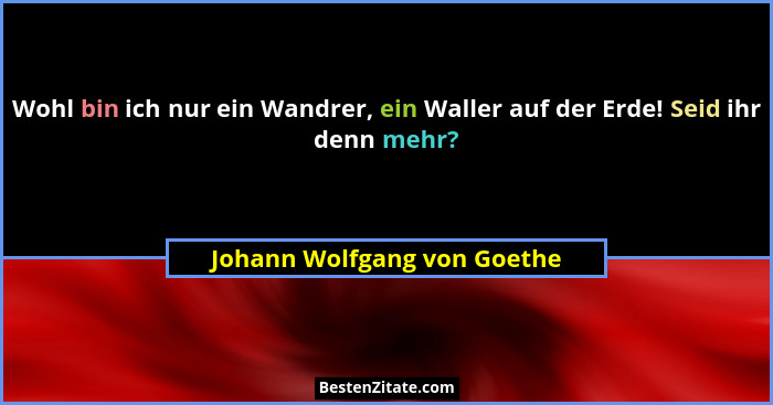 Wohl bin ich nur ein Wandrer, ein Waller auf der Erde! Seid ihr denn mehr?... - Johann Wolfgang von Goethe