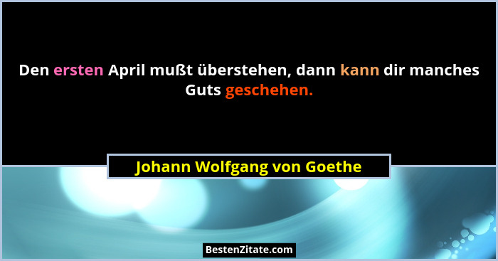 Den ersten April mußt überstehen, dann kann dir manches Guts geschehen.... - Johann Wolfgang von Goethe