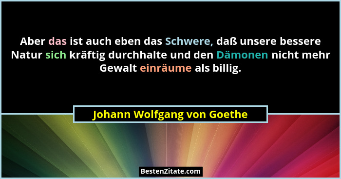 Aber das ist auch eben das Schwere, daß unsere bessere Natur sich kräftig durchhalte und den Dämonen nicht mehr Gewalt ei... - Johann Wolfgang von Goethe