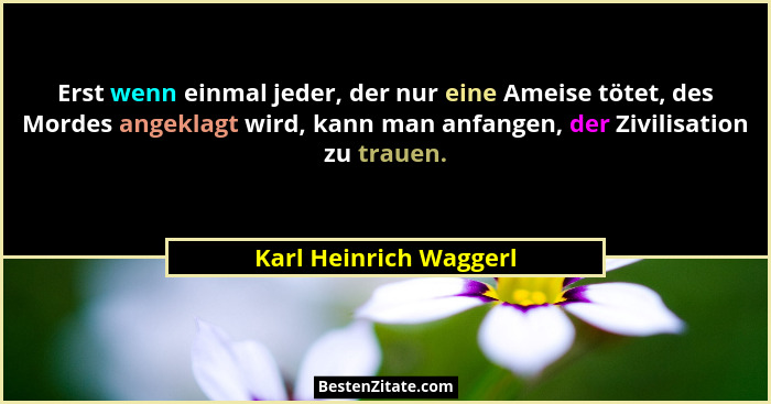 Erst wenn einmal jeder, der nur eine Ameise tötet, des Mordes angeklagt wird, kann man anfangen, der Zivilisation zu trauen.... - Karl Heinrich Waggerl