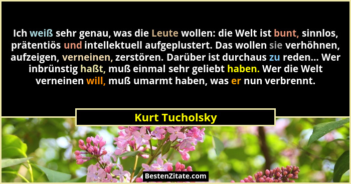 Ich weiß sehr genau, was die Leute wollen: die Welt ist bunt, sinnlos, prätentiös und intellektuell aufgeplustert. Das wollen sie ver... - Kurt Tucholsky