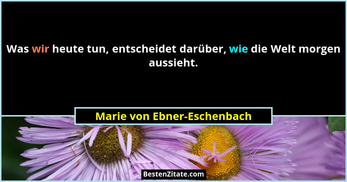 Was wir heute tun, entscheidet darüber, wie die Welt morgen aussieht.... - Marie von Ebner-Eschenbach