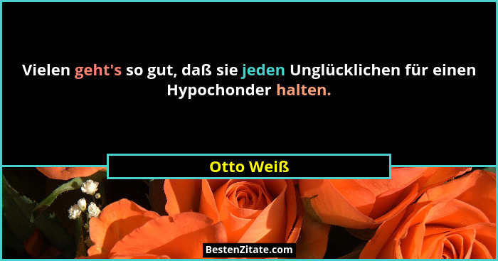 Vielen geht's so gut, daß sie jeden Unglücklichen für einen Hypochonder halten.... - Otto Weiß
