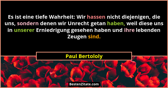Es ist eine tiefe Wahrheit: Wir hassen nicht diejenigen, die uns, sondern denen wir Unrecht getan haben, weil diese uns in unserer Er... - Paul Bertololy