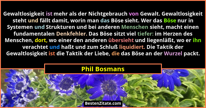 Gewaltlosigkeit ist mehr als der Nichtgebrauch von Gewalt. Gewaltlosigkeit steht und fällt damit, worin man das Böse sieht. Wer das Bös... - Phil Bosmans