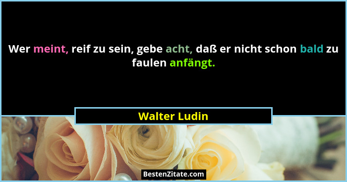 Wer meint, reif zu sein, gebe acht, daß er nicht schon bald zu faulen anfängt.... - Walter Ludin