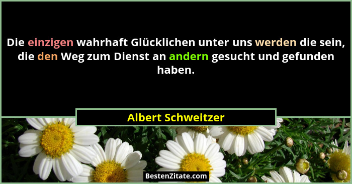 Die einzigen wahrhaft Glücklichen unter uns werden die sein, die den Weg zum Dienst an andern gesucht und gefunden haben.... - Albert Schweitzer