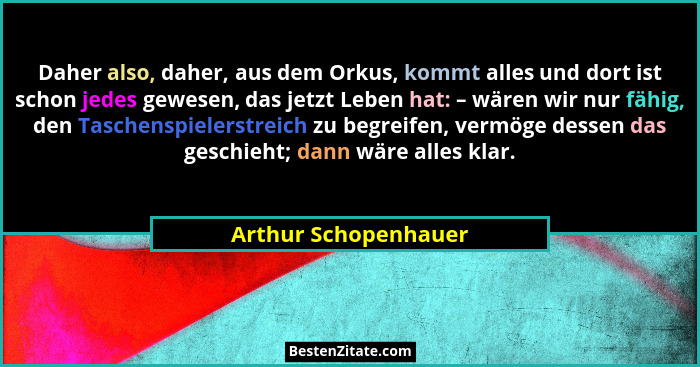 Daher also, daher, aus dem Orkus, kommt alles und dort ist schon jedes gewesen, das jetzt Leben hat: – wären wir nur fähig, den... - Arthur Schopenhauer