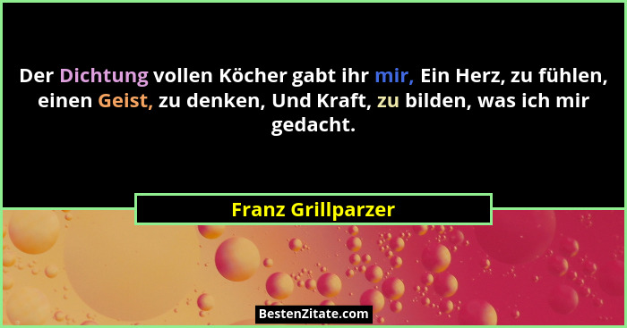 Der Dichtung vollen Köcher gabt ihr mir, Ein Herz, zu fühlen, einen Geist, zu denken, Und Kraft, zu bilden, was ich mir gedacht.... - Franz Grillparzer
