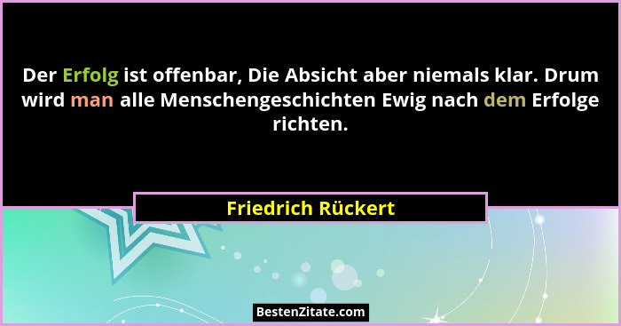 Der Erfolg ist offenbar, Die Absicht aber niemals klar. Drum wird man alle Menschengeschichten Ewig nach dem Erfolge richten.... - Friedrich Rückert