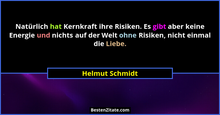 Natürlich hat Kernkraft ihre Risiken. Es gibt aber keine Energie und nichts auf der Welt ohne Risiken, nicht einmal die Liebe.... - Helmut Schmidt