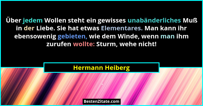 Über jedem Wollen steht ein gewisses unabänderliches Muß in der Liebe. Sie hat etwas Elementares. Man kann ihr ebensowenig gebieten,... - Hermann Heiberg