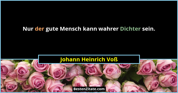Nur der gute Mensch kann wahrer Dichter sein.... - Johann Heinrich Voß