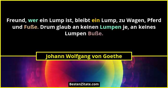 Freund, wer ein Lump ist, bleibt ein Lump, zu Wagen, Pferd und Fuße. Drum glaub an keinen Lumpen je, an keines Lumpen Buß... - Johann Wolfgang von Goethe