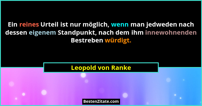 Ein reines Urteil ist nur möglich, wenn man jedweden nach dessen eigenem Standpunkt, nach dem ihm innewohnenden Bestreben würdigt.... - Leopold von Ranke