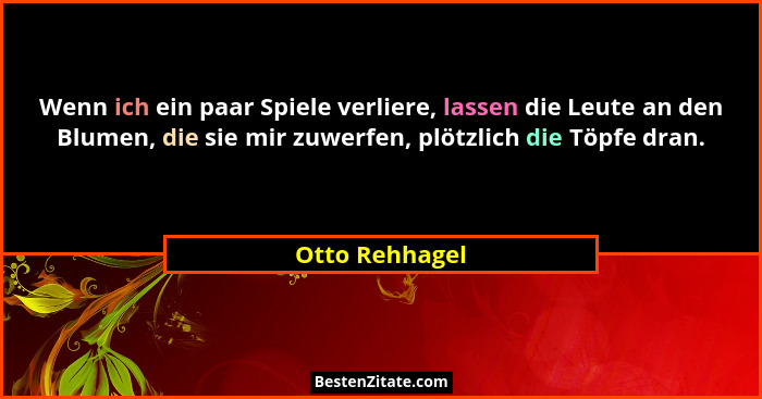 Wenn ich ein paar Spiele verliere, lassen die Leute an den Blumen, die sie mir zuwerfen, plötzlich die Töpfe dran.... - Otto Rehhagel