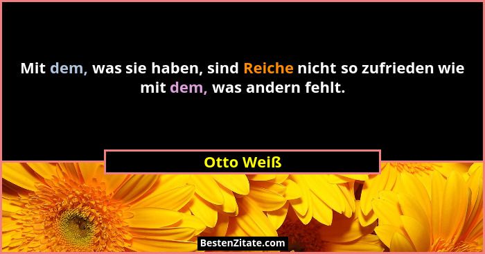 Mit dem, was sie haben, sind Reiche nicht so zufrieden wie mit dem, was andern fehlt.... - Otto Weiß