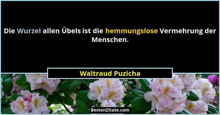 Die Wurzel allen Übels ist die hemmungslose Vermehrung der Menschen.... - Waltraud Puzicha