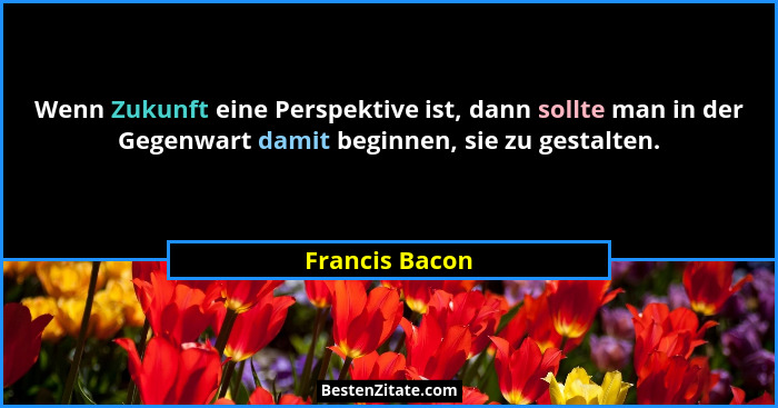 Wenn Zukunft eine Perspektive ist, dann sollte man in der Gegenwart damit beginnen, sie zu gestalten.... - Francis Bacon