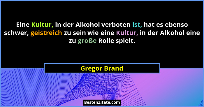 Eine Kultur, in der Alkohol verboten ist, hat es ebenso schwer, geistreich zu sein wie eine Kultur, in der Alkohol eine zu große Rolle... - Gregor Brand