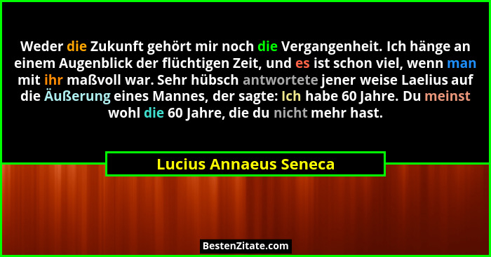 Weder die Zukunft gehört mir noch die Vergangenheit. Ich hänge an einem Augenblick der flüchtigen Zeit, und es ist schon viel,... - Lucius Annaeus Seneca
