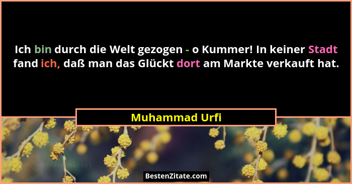 Ich bin durch die Welt gezogen - o Kummer! In keiner Stadt fand ich, daß man das Glückt dort am Markte verkauft hat.... - Muhammad Urfi