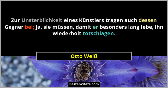 Zur Unsterblichkeit eines Künstlers tragen auch dessen Gegner bei; ja, sie müssen, damit er besonders lang lebe, ihn wiederholt totschlage... - Otto Weiß