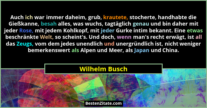 Auch ich war immer daheim, grub, krautete, stocherte, handhabte die Gießkanne, besah alles, was wuchs, tagtäglich genau und bin daher... - Wilhelm Busch