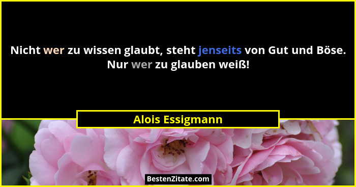 Nicht wer zu wissen glaubt, steht jenseits von Gut und Böse. Nur wer zu glauben weiß!... - Alois Essigmann