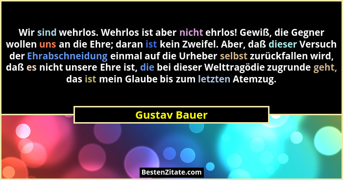 Wir sind wehrlos. Wehrlos ist aber nicht ehrlos! Gewiß, die Gegner wollen uns an die Ehre; daran ist kein Zweifel. Aber, daß dieser Ver... - Gustav Bauer