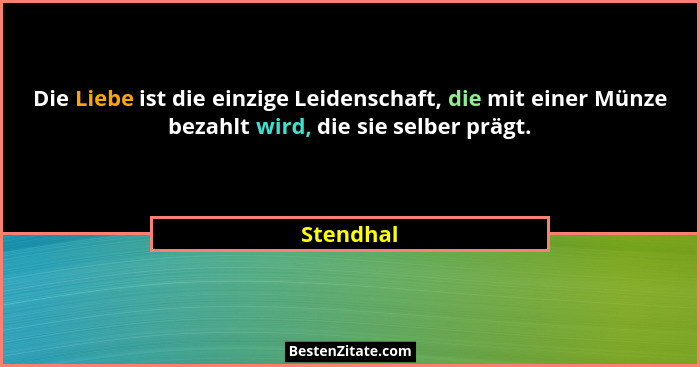 Die Liebe ist die einzige Leidenschaft, die mit einer Münze bezahlt wird, die sie selber prägt.... - Stendhal