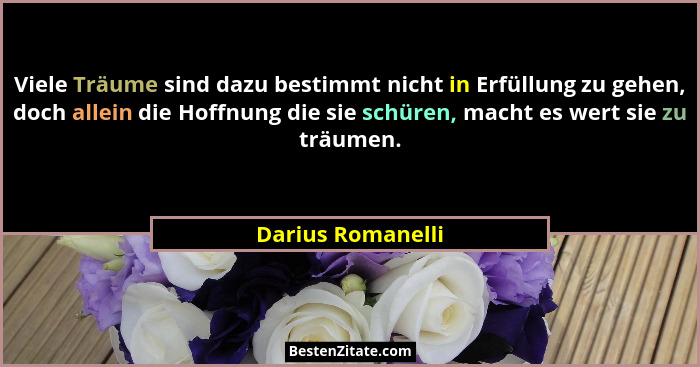 Viele Träume sind dazu bestimmt nicht in Erfüllung zu gehen, doch allein die Hoffnung die sie schüren, macht es wert sie zu träumen... - Darius Romanelli