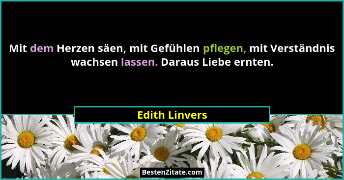 Mit dem Herzen säen, mit Gefühlen pflegen, mit Verständnis wachsen lassen. Daraus Liebe ernten.... - Edith Linvers