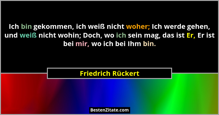 Ich bin gekommen, ich weiß nicht woher; Ich werde gehen, und weiß nicht wohin; Doch, wo ich sein mag, das ist Er, Er ist bei mir,... - Friedrich Rückert