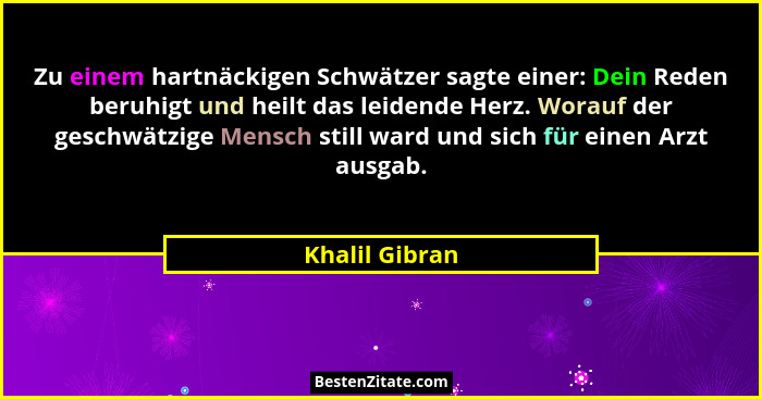 Zu einem hartnäckigen Schwätzer sagte einer: Dein Reden beruhigt und heilt das leidende Herz. Worauf der geschwätzige Mensch still war... - Khalil Gibran