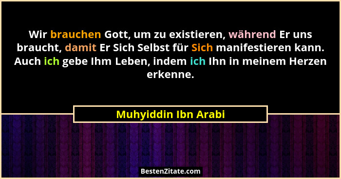 Wir brauchen Gott, um zu existieren, während Er uns braucht, damit Er Sich Selbst für Sich manifestieren kann. Auch ich gebe Ihm... - Muhyiddin Ibn Arabi